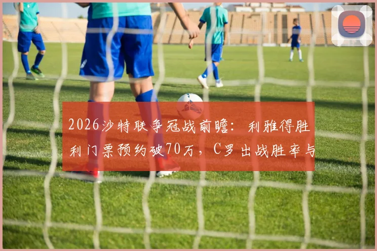 2026沙特联争冠战前瞻：利雅得胜利门票预约破70万，C罗出战胜率与现场观赛全攻略
