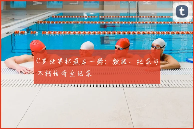 C罗世界杯最后一舞：数据、纪录与不朽传奇全记录