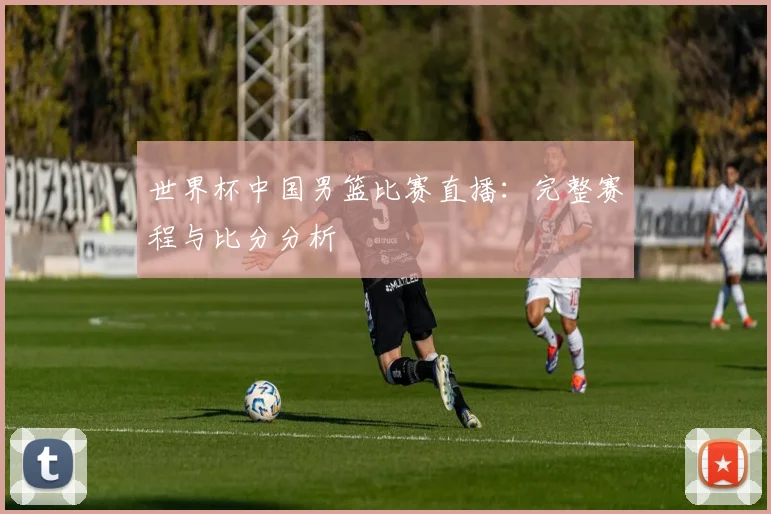 世界杯中国男篮比赛直播：完整赛程与比分分析