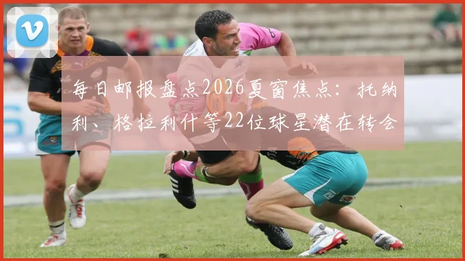 每日邮报盘点2026夏窗焦点：托纳利、格拉利什等22位球星潜在转会动态全解析，附最新转会流言与球队需求分析
