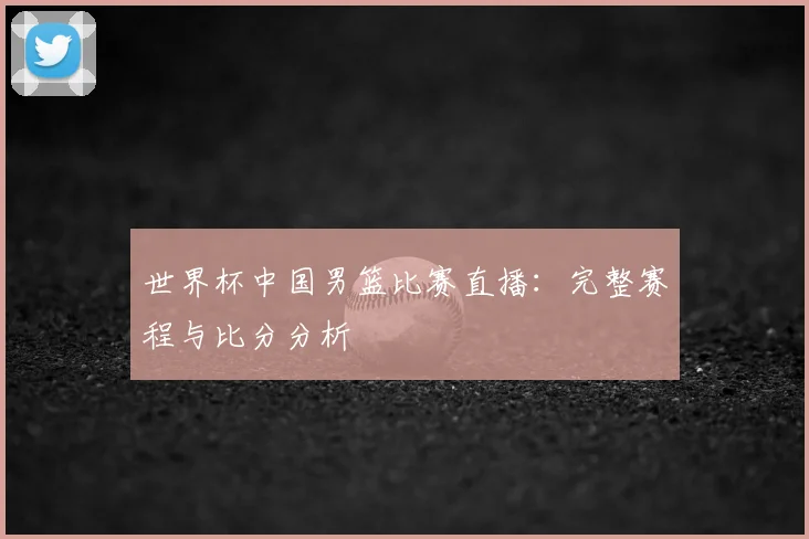 世界杯中国男篮比赛直播：完整赛程与比分分析