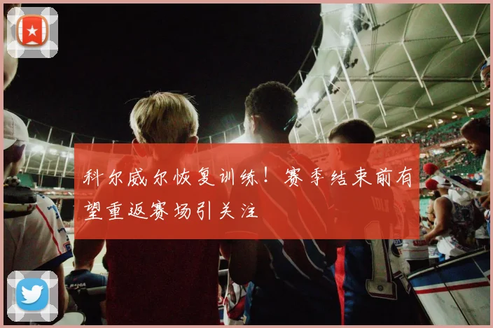 科尔威尔恢复训练！赛季结束前有望重返赛场引关注