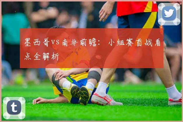墨西哥vs南非前瞻：小组赛首战看点全解析