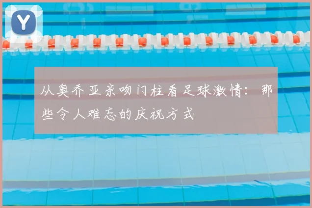 从奥乔亚亲吻门柱看足球激情：那些令人难忘的庆祝方式