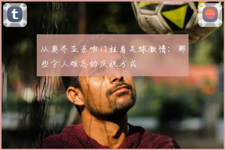从奥乔亚亲吻门柱看足球激情：那些令人难忘的庆祝方式