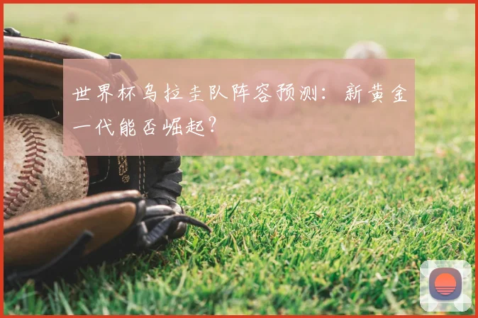 世界杯乌拉圭队阵容预测：新黄金一代能否崛起？